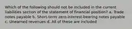 Which of the following should not be included in the current liabilities section of the statement of financial position? a. Trade notes payable b. Short-term zero-interest-bearing notes payable c. Unearned revenues d. All of these are included