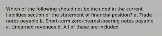 Which of the following should not be included in the current liabilities section of the statement of financial position? a. Trade notes payable b. Short-term zero-interest-bearing notes payable c. Unearned revenues d. All of these are included