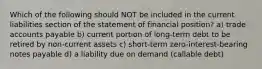 Which of the following should NOT be included in the current liabilities section of the statement of financial position? a) trade accounts payable b) current portion of long-term debt to be retired by non-current assets c) short-term zero-interest-bearing notes payable d) a liability due on demand (callable debt)