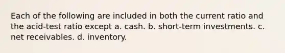 Each of the following are included in both the current ratio and the acid-test ratio except a. cash. b. short-term investments. c. net receivables. d. inventory.