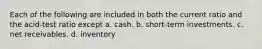 Each of the following are included in both the current ratio and the acid-test ratio except a. cash. b. short-term investments. c. net receivables. d. inventory