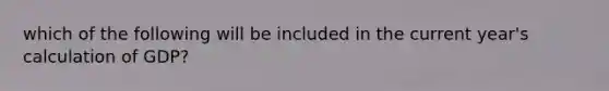 which of the following will be included in the current year's calculation of GDP?