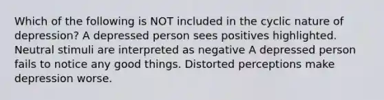 Which of the following is NOT included in the cyclic nature of depression? A depressed person sees positives highlighted. Neutral stimuli are interpreted as negative A depressed person fails to notice any good things. Distorted perceptions make depression worse.