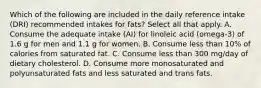 Which of the following are included in the daily reference intake (DRI) recommended intakes for fats? Select all that apply. A. Consume the adequate intake (AI) for linoleic acid (omega-3) of 1.6 g for men and 1.1 g for women. B. Consume less than 10% of calories from saturated fat. C. Consume less than 300 mg/day of dietary cholesterol. D. Consume more monosaturated and polyunsaturated fats and less saturated and trans fats.