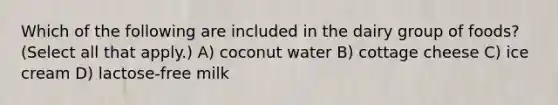 Which of the following are included in the dairy group of foods? (Select all that apply.) A) coconut water B) cottage cheese C) ice cream D) lactose-free milk