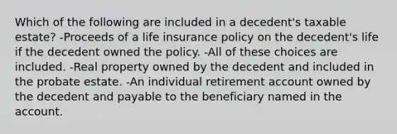 Which of the following are included in a decedent's taxable estate? -Proceeds of a life insurance policy on the decedent's life if the decedent owned the policy. -All of these choices are included. -Real property owned by the decedent and included in the probate estate. -An individual retirement account owned by the decedent and payable to the beneficiary named in the account.