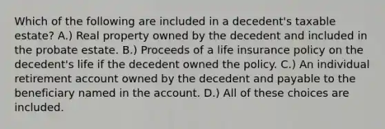 Which of the following are included in a decedent's taxable estate? A.) Real property owned by the decedent and included in the probate estate. B.) Proceeds of a life insurance policy on the decedent's life if the decedent owned the policy. C.) An individual retirement account owned by the decedent and payable to the beneficiary named in the account. D.) All of these choices are included.