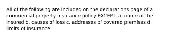 All of the following are included on the declarations page of a commercial property insurance policy EXCEPT: a. name of the insured b. causes of loss c. addresses of covered premises d. limits of insurance