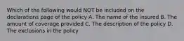 Which of the following would NOT be included on the declarations page of the policy A. The name of the insured B. The amount of coverage provided C. The description of the policy D. The exclusions in the policy