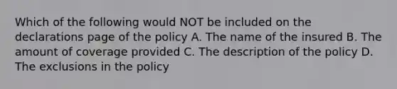 Which of the following would NOT be included on the declarations page of the policy A. The name of the insured B. The amount of coverage provided C. The description of the policy D. The exclusions in the policy