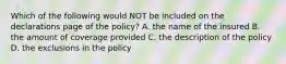 Which of the following would NOT be included on the declarations page of the policy? A. the name of the insured B. the amount of coverage provided C. the description of the policy D. the exclusions in the policy