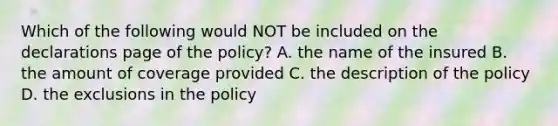 Which of the following would NOT be included on the declarations page of the policy? A. the name of the insured B. the amount of coverage provided C. the description of the policy D. the exclusions in the policy