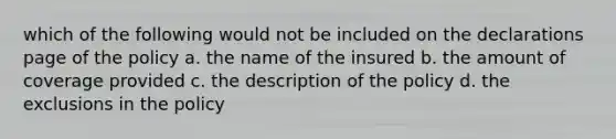 which of the following would not be included on the declarations page of the policy a. the name of the insured b. the amount of coverage provided c. the description of the policy d. the exclusions in the policy