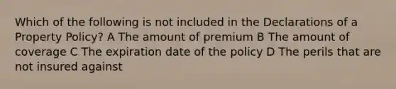 Which of the following is not included in the Declarations of a Property Policy? A The amount of premium B The amount of coverage C The expiration date of the policy D The perils that are not insured against