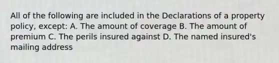 All of the following are included in the Declarations of a property policy, except: A. The amount of coverage B. The amount of premium C. The perils insured against D. The named insured's mailing address