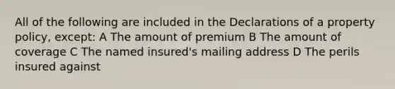 All of the following are included in the Declarations of a property policy, except: A The amount of premium B The amount of coverage C The named insured's mailing address D The perils insured against