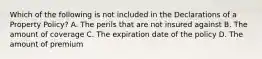 Which of the following is not included in the Declarations of a Property Policy? A. The perils that are not insured against B. The amount of coverage C. The expiration date of the policy D. The amount of premium