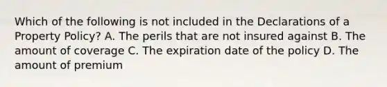 Which of the following is not included in the Declarations of a Property Policy? A. The perils that are not insured against B. The amount of coverage C. The expiration date of the policy D. The amount of premium