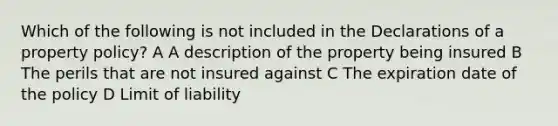 Which of the following is not included in the Declarations of a property policy? A A description of the property being insured B The perils that are not insured against C The expiration date of the policy D Limit of liability