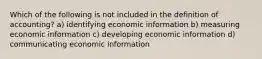 Which of the following is not included in the definition of accounting? a) identifying economic information b) measuring economic information c) developing economic information d) communicating economic information