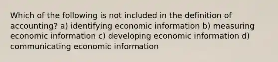 Which of the following is not included in the definition of accounting? a) identifying economic information b) measuring economic information c) developing economic information d) communicating economic information