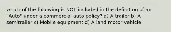 which of the following is NOT included in the definition of an "Auto" under a commercial auto policy? a) A trailer b) A semitrailer c) Mobile equipment d) A land motor vehicle