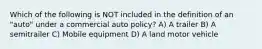 Which of the following is NOT included in the definition of an "auto" under a commercial auto policy? A) A trailer B) A semitrailer C) Mobile equipment D) A land motor vehicle