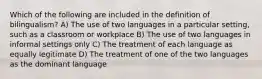 Which of the following are included in the definition of bilingualism? A) The use of two languages in a particular setting, such as a classroom or workplace B) The use of two languages in informal settings only C) The treatment of each language as equally legitimate D) The treatment of one of the two languages as the dominant language