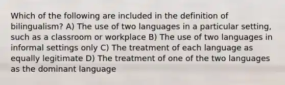 Which of the following are included in the definition of bilingualism? A) The use of two languages in a particular setting, such as a classroom or workplace B) The use of two languages in informal settings only C) The treatment of each language as equally legitimate D) The treatment of one of the two languages as the dominant language