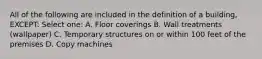 All of the following are included in the definition of a building, EXCEPT: Select one: A. Floor coverings B. Wall treatments (wallpaper) C. Temporary structures on or within 100 feet of the premises D. Copy machines