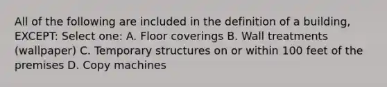 All of the following are included in the definition of a building, EXCEPT: Select one: A. Floor coverings B. Wall treatments (wallpaper) C. Temporary structures on or within 100 feet of the premises D. Copy machines