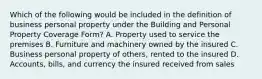 Which of the following would be included in the definition of business personal property under the Building and Personal Property Coverage Form? A. Property used to service the premises B. Furniture and machinery owned by the insured C. Business personal property of others, rented to the insured D. Accounts, bills, and currency the insured received from sales