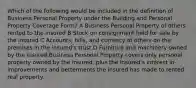 Which of the following would be included in the definition of Business Personal Property under the Building and Personal Property Coverage Form? A Business Personal Property of others rented to the insured B Stock on consignment held for sale by the insured C Accounts, bills, and currency of others on the premises in the insured's trust D Furniture and machinery owned by the insured Business Personal Property covers only personal property owned by the insured, plus the insured's interest in improvements and betterments the insured has made to rented real property.