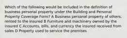 Which of the following would be included in the definition of business personal property under the Building and Personal Property Coverage Form? A Business personal property of others, rented to the insured B Furniture and machinery owned by the insured C Accounts, bills, and currency the insured received from sales D Property used to service the premises