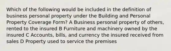 Which of the following would be included in the definition of business personal property under the Building and Personal Property Coverage Form? A Business personal property of others, rented to the insured B Furniture and machinery owned by the insured C Accounts, bills, and currency the insured received from sales D Property used to service the premises