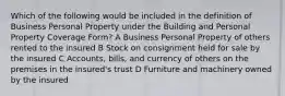 Which of the following would be included in the definition of Business Personal Property under the Building and Personal Property Coverage Form? A Business Personal Property of others rented to the insured B Stock on consignment held for sale by the insured C Accounts, bills, and currency of others on the premises in the insured's trust D Furniture and machinery owned by the insured