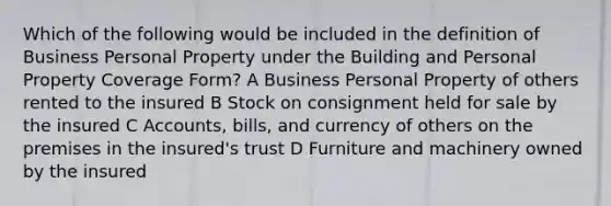 Which of the following would be included in the definition of Business Personal Property under the Building and Personal Property Coverage Form? A Business Personal Property of others rented to the insured B Stock on consignment held for sale by the insured C Accounts, bills, and currency of others on the premises in the insured's trust D Furniture and machinery owned by the insured