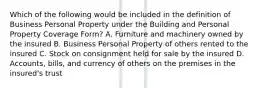 Which of the following would be included in the definition of Business Personal Property under the Building and Personal Property Coverage Form? A. Furniture and machinery owned by the insured B. Business Personal Property of others rented to the insured C. Stock on consignment held for sale by the insured D. Accounts, bills, and currency of others on the premises in the insured's trust