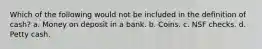 Which of the following would not be included in the definition of cash? a. Money on deposit in a bank. b. Coins. c. NSF checks. d. Petty cash.