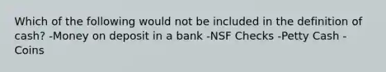 Which of the following would not be included in the definition of cash? -Money on deposit in a bank -NSF Checks -Petty Cash -Coins