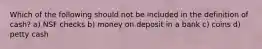 Which of the following should not be included in the definition of cash? a) NSF checks b) money on deposit in a bank c) coins d) petty cash