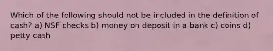 Which of the following should not be included in the definition of cash? a) NSF checks b) money on deposit in a bank c) coins d) petty cash