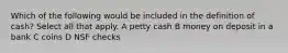 Which of the following would be included in the definition of cash? Select all that apply. A petty cash B money on deposit in a bank C coins D NSF checks