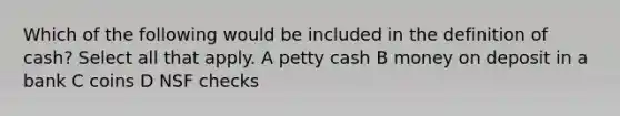 Which of the following would be included in the definition of cash? Select all that apply. A petty cash B money on deposit in a bank C coins D NSF checks