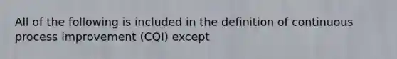 All of the following is included in the definition of continuous process improvement (CQI) except