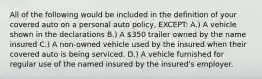 All of the following would be included in the definition of your covered auto on a personal auto policy, EXCEPT: A.) A vehicle shown in the declarations B.) A 350 trailer owned by the name insured C.) A non-owned vehicle used by the insured when their covered auto is being serviced. D.) A vehicle furnished for regular use of the named insured by the insured's employer.