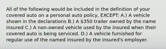 All of the following would be included in the definition of your covered auto on a personal auto policy, EXCEPT: A.) A vehicle shown in the declarations B.) A 350 trailer owned by the name insured C.) A non-owned vehicle used by the insured when their covered auto is being serviced. D.) A vehicle furnished for regular use of the named insured by the insured's employer.