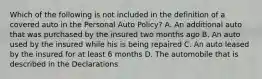 Which of the following is not included in the definition of a covered auto in the Personal Auto Policy? A. An additional auto that was purchased by the insured two months ago B. An auto used by the insured while his is being repaired C. An auto leased by the insured for at least 6 months D. The automobile that is described in the Declarations