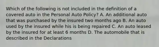 Which of the following is not included in the definition of a covered auto in the Personal Auto Policy? A. An additional auto that was purchased by the insured two months ago B. An auto used by the insured while his is being repaired C. An auto leased by the insured for at least 6 months D. The automobile that is described in the Declarations