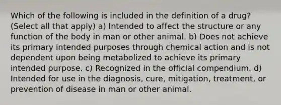 Which of the following is included in the definition of a drug? (Select all that apply) a) Intended to affect the structure or any function of the body in man or other animal. b) Does not achieve its primary intended purposes through chemical action and is not dependent upon being metabolized to achieve its primary intended purpose. c) Recognized in the official compendium. d) Intended for use in the diagnosis, cure, mitigation, treatment, or prevention of disease in man or other animal.